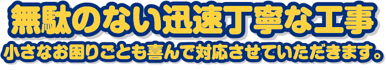 無駄のない迅速丁寧な工事 小さなお困りごとも喜んで対応させていただきます。