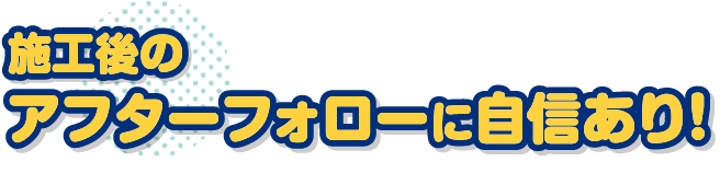 施工後のアフターフォローに自信あり！